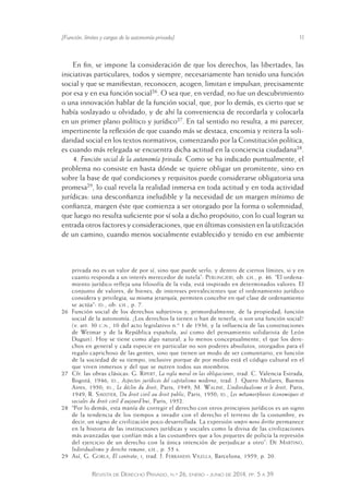 [Función, límites y cargas de la autonomía privada] 11 
En fin, se impone la consideración de que los derechos, las libertades, las 
iniciativas particulares, todos y siempre, necesariamente han tenido una función 
social y que se manifiestan, reconocen, acogen, limitan e impulsan, precisamente 
por esa y en esa función social26. O sea que, en verdad, no fue un descubrimiento 
o una innovación hablar de la función social, que, por lo demás, es cierto que se 
había soslayado u olvidado, y de ahí la conveniencia de recordarla y colocarla 
en un primer plano político y jurídico27. En tal sentido no resulta, a mi parecer, 
impertinente la reflexión de que cuando más se destaca, encomia y reitera la soli-daridad 
social en los textos normativos, comenzando por la Constitución política, 
es cuando más relegada se encuentra dicha actitud en la conciencia ciudadana28. 
4. Función social de la autonomía privada. Como se ha indicado puntualmente, el 
problema no consiste en hasta dónde se quiere obligar un promitente, sino en 
sobre la base de qué condiciones y requisitos puede considerarse obligatoria una 
promesa29, lo cual revela la realidad inmersa en toda actitud y en toda actividad 
jurídicas: una desconfianza ineludible y la necesidad de un margen mínimo de 
confianza, margen éste que comienza a ser otorgado por la forma o solemnidad, 
que luego no resulta suficiente por sí sola a dicho propósito, con lo cual logran su 
entrada otros factores y consideraciones, que en últimas consisten en la utilización 
de un camino, cuando menos socialmente establecido y tenido en ese ambiente 
privada no es un valor de por sí, sino que puede serlo, y dentro de ciertos límites, si y en 
cuanto responda a un interés merecedor de tutela”: Perlingieri, ob. cit., p. 46. “El ordena-miento 
jurídico refleja una filosofía de la vida, está inspirado en determinados valores. El 
conjunto de valores, de bienes, de intereses prevalecientes que el ordenamiento jurídico 
considera y privilegia, su misma jerarquía, permiten concebir e n qué clase de ordenamiento 
se actúa”: id., ob. cit., p. 7. 
26 Función social de los derechos subjetivos y, primordialmente, de la propiedad; función 
social de la autonomía. ¿Los derechos la tienen o han de tenerl a, o son una función social? 
(v. art. 30 c.n., 10 del acto legislativo n.º 1 de 1936, y la influencia de las constituciones 
de Weimar y de la República española, así como del pensamiento solidarista de León 
Duguit). Hoy se tiene como algo natural, a lo menos conceptualmente, el que los dere-chos 
en general y cada especie en particular no son poderes absolutos, otorgados para el 
regalo caprichoso de las gentes, sino que tienen un modo de ser comunitario, en función 
de la sociedad de su tiempo, inclusive porque de por medio está el código cultural en el 
que viven inmersos y del que se nutren todos sus miembros. 
27 Cfr. las obras clásicas: G. Ripert, La regla moral en las obligaciones, trad. C. Valencia Estrada, 
Bogotá, 1946; id., Aspectos jurídicos del capitalismo moderno, trad. J. Quero Molares, Buenos 
Aires, 1950; id., Le déclin du droit, Paris, 1949; M. Waline, L’individualisme et le droit, Paris, 
1949; R. Savatier, Du droit civil au droit public, Paris, 1950; id., Les métamorphoses économiques et 
sociales du droit civil d’aujourd’hui, Paris, 1952. 
28 “Por lo demás, esta manía de corregir el derecho con otros prin cipios jurídicos es un signo 
de la tendencia de los tiempos a invadir con el derecho el terreno de la costumbre, es 
decir, un signo de civilización poco desarrollada. La expresión sempre meno diritto permanece 
en la historia de las instituciones jurídicas y sociales como la divisa de las civilizaciones 
más avanzadas que confían más a las costumbres que a los piquet es de policía la represión 
del ejercicio de un derecho con la única intención de perjudicar a otro”: De Martino, 
Individualismo y derecho romano, cit., p. 55 s. 
29 Así, G. Gorla, El contrato, i, trad. J. Ferrandis Vilella, Barcelona, 1959, p. 20. 
Revista de Derecho Privado, n.º 26, enero - junio de 2014, pp. 5 a 39 
 