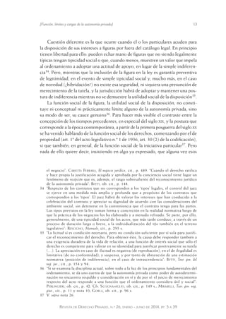 [Función, límites y cargas de la autonomía privada] 13 
Cuestión diferente es la que ocurre cuando el o los particulares acuden para 
la disposición de sus intereses a figuras por fuera del catálogo legal. En principio 
tienen libertad para ello: pueden echar mano de figuras que no siendo legalmente 
típicas tengan tipicidad social o que, cuando menos, muestren un valor que impela 
al ordenamiento a adoptar una actitud de apoyo, en lugar de la simple indiferen-cia34. 
Pero, mientras que la inclusión de la figura en la ley es garantía preventiva 
de legitimidad, en el evento de simple tipicidad social y, mucho más, en el caso 
de novedad (¿hibridación?) no existe esa seguridad, ni siquiera una presunción de 
merecimiento de la tutela, y la jurisdicción habrá de adoptar y mantener una pos-tura 
de indiferencia mientras no se demuestre la utilidad social de la disposición35. 
La función social de la figura, la utilidad social de la disposición, no consti-tuye 
ni conceptual ni prácticamente límite alguno de la autonomía privada, sino 
su modo de ser, su cauce genuino36. Para hacer más visible el contraste entre la 
concepción de los tiempos precedentes, en especial del siglo xix, y la postura que 
corresponde a la época contemporánea, a partir de la primera posguerra del siglo xx 
se ha venido hablando de la función social de los derechos, comenzando por el de 
propiedad (art. 1º del acto legislativo n.º 1 de 1936, art. 30 (2) de la codificación), 
si que también, en general, de la función social de la iniciativa particular37. Pero 
nada de ello quiere decir, insistiendo en algo ya expresado, que alguna vez esos 
el negocio”: Cariota Ferrara, El negocio jurídico, cit., p. 489. “Cuando el derecho ratifica 
y hace propia la justificación acogida y aprobada por la conciencia social tiene lugar un 
fenómeno de recepción que es, además, el rasgo sobresaliente del reconocimiento jurídico 
de la autonomía privada”: Betti, ob. cit., p. 148. 
34 “Respecto de los contratos que no corresponden a los ‘tipos’ legales, el control del juez 
se ejerce en una medida más amplia y profunda que a propósito de los contratos que 
corresponden a los ‘tipos’. El juez habrá de valorar los intereses que han conducido a la 
celebración del contrato y apreciar su dignidad de acuerdo con las consideraciones del 
ambiente social, sin detenerse en la conveniencia que el contrato tenga para las partes. 
Los tipos previstos en la ley toman forma y concreción en la realidad normativa luego de 
que la práctica de los negocios los ha elaborado y a menudo refinado. Se parte, por ello, 
generalmente, de una tipicidad social de los actos, que más tarde conduce, a través de un 
proceso de duración larga o breve, a la individualización del tipo también en el terreno 
legislativo”: Rescigno, Manuale, cit., p. 295 s. 
35 “La licitud sí es condición necesaria, pero no condición suficiente por sí sola para justifi-car 
el reconocimiento del derecho. Para obtener éste, la causa debe responder también a 
una exigencia duradera de la vida de relación, a una función de interés social que sólo el 
derecho es competente para valorar en su idoneidad para justifi car positivamente su tutela 
(…). La apreciación en caso de ilicitud es negativa (de reproba ción); en el de ilegalidad es 
limitativa (de no conformidad); y suspensa, y por tanto de abstención de una estimación 
normativa (posición de indiferencia), en el caso de intrascendencia”: Betti, Teor. gen. del 
neg. jur., cit., p. 154 y 94. 
36 “Si se examina la disciplina actual, sobre todo a la luz de los principios fundamentales del 
ordenamiento, se da uno cuenta de que la autonomía privada como poder de autodetermi-nación 
no encuentra respaldo y consideración en sí y de por sí: el juicio de merecimiento 
respecto del acto responde a una función que el ordenamiento considera útil y social”: 
Perlingieri, ob. cit., p. 42. Cfr. Scognamiglio, ob. cit., p. 149 s.; Mirabelli, Teor. gen. neg. 
giur., cit., p. 11 y nota 10; Gorla, ob. cit., p. 96 s. 
37 V. supra nota 26. 
Revista de Derecho Privado, n.º 26, enero - junio de 2014, pp. 5 a 39 
 