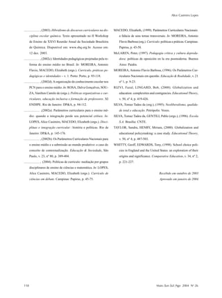 Alice Casimiro Lopes
118 Maio /Jun /Jul /Ago 2004 No
26
, (2003). Hibridismo de discursos curriculares na dis-
ciplina escolar química. Texto apresentado no II Workshop
de Ensino da XXVI Reunião Anual da Sociedade Brasileira
de Química. Disponível em: www.sbq.org.br. Acesso em:
12 dez. 2003.
, (2002c). Identidades pedagógicas projetadas pela re-
forma do ensino médio no Brasil. In: MOREIRA, Antonio
Flavio, MACEDO, Elizabeth (orgs.). Currículo, práticas pe-
dagógicas e identidades – v. 1. Porto: Porto, p. 93-118.
, (2002d).Aorganização do conhecimento escolar nos
PCN para o ensino médio. In: ROSA, Dalva Gonçalves, SOU-
ZA, Vanilton Camilo de (orgs.). Políticas organizativas e cur-
riculares, educação inclusiva e formação de professores. XI
ENDIPE. Rio de Janeiro: DP&A, p. 94-112.
,(2002a). Parâmetros curriculares para o ensino mé-
dio: quando a integração perde seu potencial crítico. In:
LOPES, Alice Casimiro, MACEDO, Elizabeth (orgs.). Disci-
plinas e integração curricular : história e políticas. Rio de
Janeiro: DP&A, p. 145-176.
, (2002b). Os Parâmetros Curriculares Nacionais para
o ensino médio e a submissão ao mundo produtivo: o caso do
conceito de contextualização. Educação & Sociedade, São
Paulo, v. 23, nº 80, p. 389-404.
, (2004). Políticas de currículo: mediação por grupos
disciplinares de ensino de ciências e matemática. In: LOPES,
Alice Casimiro, MACEDO, Elizabeth (orgs.). Currículo de
ciências em debate. Campinas: Papirus, p. 45-75.
MACEDO, Elizabeth, (1999). Parâmetros Curriculares Nacionais:
a falácia de seus temas transversais. In: MOREIRA, Antonio
Flavio Barbosa (org.). Currículo: políticas e práticas. Campinas:
Papirus, p. 43-58.
McLAREN, Peter, (1997). Pedagogía crítica y cultura depreda-
dora: políticas de oposición en la era posmoderna. Buenos
Aires: Paidós.
MOREIRA, Antonio Flavio Barbosa, (1996). Os Parâmetros Cur-
riculares Nacionais em questão. Educação & Realidade, v. 21
nº 1, p. 9-23.
RIZVI, Fazal, LINGARD, Bob, (2000). Globalization and
education: complexities and contigencies. Educational Theory,
v. 50, nº 4, p. 419-426.
SILVA, Tomaz Tadeu da (org.), (1995). Neoliberalismo, qualida-
de total e educação. Petrópolis: Vozes.
SILVA, Tomaz Tadeu da, GENTILI, Pablo (orgs.), (1996). Escola
S.A. Brasília: CNTE.
TAYLOR, Sandra, HENRY, Miriam, (2000). Globalization and
educational policymaking: a case study. Educational Theory,
v. 50, nº 4, p. 487-503.
WHITTY, Geoff, EDWARDS, Tony, (1998). School choice poli-
cies in England and the United States: an exploration of their
origins and significance. Comparative Education, v. 34, nº 2,
p. 221-227.
Recebido em outubro de 2003
Aprovado em janeiro de 2004
 