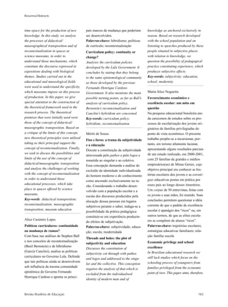 Resumos/Abstracts
Revista Brasileira de Educação 183
time-space for the production of new
knowledge. In this study, we analyse
the processes of didactical/
museographical transposition and of
recontextualization in spaces at
science museums, in order to
understand those mechanisms, which
constitute the discourse expressed in
expositions dealing with biological
themes. Studies carried out in the
educational and museological fields
were used to understand the specificity,
which museums impose on this process
of production. In this paper, we give
special attention to the construction of
the theoretical framework used in the
research process. The theoretical
premises that were initially used were
those of the concept of didactical/
museographic transposition. Based on
a critique of the limits of this concept,
new theoretical principles were utilised
taking as their principal support the
concept of recontextualization. Finally,
we seek to discuss the possibilities and
limits of the use of the concept of
didactical/museographic transposition
and analyse the challenges of working
with the concept of recontextualization
in order to understand those
educational processes, which take
place in spaces offered by science
museums.
Key-words: didactical transposition;
recontextualization; museographic
transposition; museum education
Alice Casimiro Lopes
Políticas curriculares: continuidade
ou mudança de rumos?
Com base nas análises de Stephen Ball
e nos conceitos de recontextualização
(Basil Bernstein) e de hibridismo
(García Canclini), analisa as políticas
curriculares no Governo Lula. Defende
que tais políticas ainda se desenvolvem
sob influência da mesma comunidade
epistêmica do Governo Fernando
Henrique Cardoso e aponta os princi-
pais marcos de mudança que poderiam
ser desenvolvidos.
Palavras-chave: hibridismo; políticas
de currículo; recontextualização
Curriculum policy: continuity or
change?
Analyses the curriculum policies
developed by the Lula Government. It
concludes by stating that they belong
to the same epistemological community
as those developed by the previous
Fernando Henrique Cardoso
Government. It also mentions the main
possible turning points, as far as Ball’s
analysis of curriculum policy,
Bernstein’s recontextualization and
Canclini’s hybridism are concerned.
Key-words: curriculum policy;
hybridism; recontextualization
Mériti de Souza
Fios e furos: a trama da subjetividade
e a educação
Discute a constituição da subjetividade
atravessada pelo pathos e pelo logos e
remetida ao singular e ao coletivo.
Essa concepção demanda a análise do
excluído da identidade individualizada
do homem moderno e do conhecimento
como ancorado exclusivamente na ra-
zão. Considerando o trabalho desen-
volvido com a população escolar e a
escuta dos discursos produzidos pela
alocação dessas pessoas em lugares
subjetivos perante o saber, indaga-se a
possibilidade da prática pedagógica
constituir-se em experiência produzin-
do efeitos de subjetivação.
Palavras-chave: subjetividade; educa-
ção; escola; modernidade
Threads and holes: the plot of
subjectivity and education
Discusses the constitution of
subjectivity cut through with pathos
and logos and addressed to the singu-
lar and the collective. This conception
requires the analysis of that which is
excluded from the individualised
identity of modern man and of
knowledge as anchored exclusively in
reason. Based on research developed
with the school population and on
listening to speeches produced by these
people situated in subjective places
with relation to knowledge, we
question the possibility of pedagogical
practice constituting experience, which
produces subjective effects.
Key-words: subjectivity; education;
school; modernity
Maria Alice Nogueira
Favorecimento econômico e
excelência escolar: um mito em
questão
Na pesquisa educacional brasileira ain-
da carecemos de estudos sobre os pro-
cessos de escolarização dos jovens ori-
ginários de famílias privilegiadas do
ponto de vista econômico. O presente
trabalho propõe-se a incursionar, por-
tanto, em terreno altamente lacunar,
apresentando alguns resultados parciais
de um estudo realizado, em 2000-2001,
com 25 famílias de grandes e médios
empresários(as) de Minas Gerais, cujo
objetivo principal era conhecer as his-
tórias escolares dos jovens e as estraté-
gias educativas postas em prática por
esses pais ao longo desses itinerários.
Um corpus de 50 entrevistas, feitas com
os jovens e suas mães, foi reunido. Suas
conclusões permitem questionar a idéia
corrente de que o padrão de excelência
escolar é apanágio dos “ricos” ou, em
outros termos, de que as elites escola-
res se compõem de alunos “ricos”.
Palavras-chave: trajetórias escolares;
estratégias educativas familiares; rela-
ção família–escola
Economic privilege and school
excellence
In Brazilian educational research we
still lack studies which focus on the
schooling process of youngsters from
families privileged from the economic
point of view. This paper aims, therefore,
 