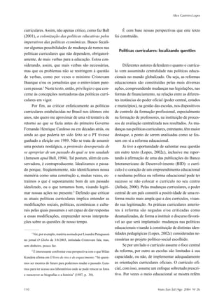 Alice Casimiro Lopes
110 Maio /Jun /Jul /Ago 2004 No
26
curriculares.Assim, não apenas critico, como faz Ball
(2001), a colonização das políticas educativas pelos
imperativos das políticas econômicas. Busco focali-
zar algumas possibilidades de mudança de rumos nas
políticas curriculares que não dependem, obrigatori-
amente, de mais verbas para a educação. Estou con-
siderando, assim, que mais verbas são necessárias,
mas que os problemas não se restringem à questão
de verbas, como por vezes o ministro Cristovam
Buarque e/ou os jornalistas que o entrevistam pare-
cem pensar.1
Neste texto, então, privilegio o que con-
cerne às concepções norteadoras das políticas curri-
culares em vigor.
Por fim, ao criticar enfaticamente as políticas
curriculares estabelecidas no Brasil nos últimos oito
anos, não quero me aproximar de uma vã tentativa de
retorno ao que se fazia antes do primeiro Governo
Fernando Henrique Cardoso ou em décadas atrás, ou
ainda ao que poderia ter sido feito se o PT tivesse
ganhado a eleição em 1989. Não se trata de assumir
uma postura nostálgica, a pretensão desesperada de
se apropriar de um passado do qual se tem saudade
(Jameson apud Ball, 1994). Tal postura, além de con-
servadora, é contraproducente. Idealizamos o passa-
do porque, freqüentemente, não identificamos nossa
memória como uma construção e, muitas vezes, ex-
traímos o que é supostamente bom de um passado
idealizado, ou o que tornamos bom, visando legiti-
mar nossas ações no presente.2
Defendo que criticar
as atuais políticas curriculares implica entender as
modificações sociais, políticas, econômicas e cultu-
rais pelas quais passamos e ser capaz de dar respostas
a essas modificações, empreender novas interpreta-
ções sobre as questões de nosso tempo.
É com base nessas perspectivas que este texto
foi construído.
Políticas curriculares: localizando questões
Diferentes autores defendem o quanto o currícu-
lo vem assumindo centralidade nas políticas educa-
cionais no mundo globalizado. Ou seja, as reformas
educacionais são constituídas pelas mais diversas
ações, compreendendo mudanças nas legislações, nas
formas de financiamento, na relação entre as diferen-
tes instâncias do poder oficial (poder central, estados
e municípios), na gestão das escolas, nos dispositivos
de controle da formação profissional, especialmente
na formação de professores, na instituição de proces-
sos de avaliação centralizada nos resultados. As mu-
danças nas políticas curriculares, entretanto, têm maior
destaque, a ponto de serem analisadas como se fos-
sem em si a reforma educacional.
Já tive a oportunidade de salientar essa questão
em outro texto (Lopes, 2002c), inclusive me repor-
tando à afirmação de uma das publicações do Banco
Interamericano de Desenvolvimento (BID): o currí-
culo é o coração de um empreendimento educacional
e nenhuma política ou reforma educacional pode ter
sucesso se não colocar o currículo no seu centro
(Jallade, 2000). Pelas mudanças curriculares, o poder
central de um país constrói a positividade de uma re-
forma muito mais ampla que a dos currículos, visan-
do sua legitimação. As práticas curriculares anterio-
res à reforma são negadas e/ou criticadas como
desatualizadas, de forma a instituir o discurso favorá-
vel ao que será implantado: mudanças nas políticas
educacionais visando à constituição de distintas iden-
tidades pedagógicas (Lopes, 2002c) consideradas ne-
cessárias ao projeto político-social escolhido.
Se por um lado o currículo assume o foco central
da reforma, por outro as escolas são limitadas à sua
capacidade, ou não, de implementar adequadamente
as orientações curriculares oficiais. O currículo ofi-
cial, com isso, assume um enfoque sobretudo prescri-
tivo. Por vezes o meio educacional se mostra refém
1
Ver, por exemplo, matéria assinada por Lisandra Paraguassú
no jornal O Globo de 3/8/2003, intitulada Cristovam fala, mas,
sem dinheiro, pouco faz.
2
É interessante confrontar essa perspectiva com o que Milan
Kundera afirma em O livro do riso e do esquecimento: “Só quere-
mos ser mestres do futuro para podermos mudar o passado. Luta-
mos para ter acesso aos laboratórios onde se pode retocar as fotos
e reescrever as biografias e a história” (1987, p. 30).
 