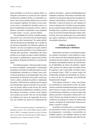 Políticas curriculares
Revista Brasileira de Educação 111
dessa armadilha e se envolve no seguinte debate: os
dirigentes questionam as escolas por não seguirem
devidamente as políticas oficiais, e os educadores cri-
ticam o governo por produzir políticas que as escolas
não conseguem implantar. Em ambos os casos, pare-
ce-me, tem-se o entendimento da prática como o es-
paço de implantação das propostas oficiais, sendo as
políticas curriculares interpretadas como produções
do poder central – no caso, o governo federal.
Tal centralidade do currículo é também interpre-
tada muitas vezes como decorrente de determinantes
situados na esfera internacional. No mundo globali-
zado haveria poucas possibilidades de se escapar de
um discurso homogêneo das diferentes agências de
fomento e de uma convergência nas ações políticas
impostas aos países periféricos. Esse enfoque tanto é
utilizado para questionar a dependência dos países
periféricos em relação aos países centrais (globaliza-
dos perante os globalizantes), quanto para justificar
que políticas de partidos tão distintos se mostrem tão
iguais.
Em minhas pesquisas,3
tenho procurado me afas-
tar dessas concepções, questionando a interpretação
das políticas curriculares em diferentes países no mun-
do globalizado, incluindo-se aí o Brasil, como exclu-
sivamente produtoras de homogeneidade, bem como
questionando as dicotomias entre poder central (go-
verno) e prática, produção da política e implantação
da política. Diferentemente, defendo que há espaços
de reinterpretação capazes de permitir a um governo,
com um projeto político-social diverso dos marcos
estabelecidos pelo neoliberalismo, modificar os rumos
das políticas curriculares e instituir outras relações
com a prática nas escolas. Para isso, há necessidade
de mudanças nos marcos de organização da econo-
mia, mas também nos marcos de compreensão das
políticas curriculares – aspectos interdependentes por
mediações complexas. Neste artigo me detenho espe-
cialmente em questionar algumas das concepções do-
minantes sobre políticas curriculares que, a meu ver,
dificultam o desenvolvimento de uma mudança de
rumos no atual governo. Com base nessas concepções,
procuro analisar porque (ainda) se identifica uma con-
tinuidade entre as políticas curriculares do Governo
Lula e do Governo Fernando Henrique Cardoso. Des-
sa forma, inicio uma interlocução com a esfera oficial
que, espero, continuará a ser desenvolvida com toda a
comunidade educacional.
Políticas curriculares:
recontextualização e hibridismo
Toda política curricular é constituída de propos-
tas e práticas curriculares e como também as consti-
tui, não é possível de forma absoluta separá-las e des-
considerar suas inter-relações. Trata-se de um processo
de seleção e de produção de saberes, de visões de mun-
do, de habilidades, de valores, de símbolos e signifi-
cados, portanto, de culturas capaz de instituir formas
de organizar o que é selecionado, tornando-o apto a
ser ensinado (Lopes, 1999). Ao mesmo tempo, são
estabelecidos princípios de distribuição aos alunos e
às alunas do que foi selecionado, uma distribuição
freqüentemente desigual.
Toda política curricular é, assim, uma política
de constituição do conhecimento escolar: um conhe-
cimento construído simultaneamente para a escola (em
ações externas à escola) e pela escola (em suas práti-
cas institucionais cotidianas). Ao mesmo tempo, toda
política curricular é uma política cultural, pois o cur-
rículo é fruto de uma seleção da cultura e é um campo
conflituoso de produção de cultura, de embate entre
sujeitos, concepções de conhecimento, formas de en-
tender e construir o mundo.
As políticas curriculares não se resumem apenas
aos documentos escritos, mas incluem os processos
de planejamento, vivenciados e reconstruídos em
múltiplos espaços e por múltiplos sujeitos no corpo
social da educação. São produções para além das ins-
3
Refiro-me aos projetos de pesquisa: A organização do co-
nhecimento escolar no “Novo Ensino Médio” (agosto de 2000 a
julho de 2002) e A integração curricular em textos de ciências
para o ensino médio (em curso desde agosto de 2002), ambos co-
ordenados por mim, contando com apoio do CNPq.
 