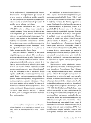 Alice Casimiro Lopes
112 Maio /Jun /Jul /Ago 2004 No
26
tâncias governamentais. Isso não significa, contudo,
desconsiderar o poder privilegiado que a esfera de
governo possui na produção de sentidos nas políti-
cas, mas considerar que as práticas e propostas de-
senvolvidas nas escolas também são produtoras de
sentidos para as políticas curriculares.
Com base nas conclusões de Ball (1992, 1994,
1998, 2001) sobre as políticas para a educação se-
cundária no Reino Unido, nos anos de 1990, é pos-
sível compreender que as políticas curriculares são
processos de negociação complexos, nos quais “mo-
mentos” como a produção dos dispositivos legais, a
produção dos documentos curriculares e o trabalho
dos professores devem ser entendidos como associa-
dos. Os textos produzidos nesses “momentos”, sejam
eles registrados na forma escrita ou não, não são fe-
chados nem têm sentidos fixos e claros.
Ball (1992) defende a existência de três contex-
tos políticos primários, cada um deles com diversas
arenas de ação, públicas e privadas. Esses contextos
situam-se em um ciclo contínuo de políticas e podem
ser genericamente definidos como: a) contexto de in-
fluência, onde normalmente as definições políticas são
iniciadas e os discursos políticos são construídos; onde
acontecem as disputas entre quem influencia a defi-
nição das finalidades sociais da educação e do que
significa ser educado. Atuam nesse contexto as redes
sociais dentro e em torno dos partidos políticos, do
governo, do processo legislativo, das agências multi-
laterais, dos governos de outros países cujas políticas
são referência para o país em questão;4
b) contexto de
produção dos textos das definições políticas, o poder
central propriamente dito, que mantém uma associa-
ção estreita com o primeiro contexto; e c) contexto
da prática, onde as definições curriculares são recria-
das e reinterpretadas.
A transferência de sentidos de um contexto a
outro é sujeita a deslizamentos interpretativos e pro-
cessos de contestação (Ball & Bowe, 1992). A partir
da relação entre o contexto de influência e o contexto
de produção dos textos das definições políticas no
mundo globalizado, é possível identificar a produção
de uma convergência de políticas (Dolowitz et al.
apud Ball, 2001). Discursos como os de valorização
das competências, do currículo integrado, da gestão
escolar descentralizada, da avaliação como garantia
de qualidade podem ser encontrados em diferentes
políticas no mundo e sua presença é justificada pela
ação do contexto de influência. Além de uma ação
direta via exigências para o financiamento das políti-
cas em países periféricos, tal contexto é capaz de
produzir comunidades epistêmicas (Ball, 1998) – inte-
lectuais e técnicos em congressos, não necessaria-
mente pesquisadores em educação, produzindo li-
vros e dando consultorias, com o apoio ou não das
agências multilaterais – que garantem a circulação
de idéias e/ou de supostas soluções para os proble-
mas educacionais.
Tal convergência, porém, não implica conside-
rar as políticas curriculares no mundo globalizado
como homogêneas. Como discutem Rizvi e Lingard
(2000), a globalização refere-se tanto à intensidade
quanto à extensão das interações internacionais, mas
não estabelece os meios pelos quais essas interações
ocorrem, ou mesmo como uma interação adquire sig-
nificado em alguns contextos e não em outros. Os efei-
tos da globalização sobre as políticas educacionais
são sempre mediados pelos Estados-nação (Dale,
1999, 2000; Dale & Robertson, 2002; Taylor & Henry,
2000), reinterpretados no contexto de produção dos
textos das políticas e no contexto da prática, nos quais
conceitos globais precisam ser localizados. Por ve-
zes, em um mesmo país, as políticas para certas mo-
dalidades da educação, como por exemplo a educa-
ção profissional, são mais suscetíveis aos efeitos da
globalização do que outras, em virtude de sua relação
mais próxima com a economia (Dale, 1999). Mais
especificamente, no caso brasileiro, é possível iden-
tificar grandes diferenças entre princípios curricula-
4
Esse uso de políticas estrangeiras como forma de legitimar
políticas educacionais em um Estado-nação foi examinado em tra-
balhos como os de Ball e Maguire (1994) e Whitty e Edwards
(1998).
 
