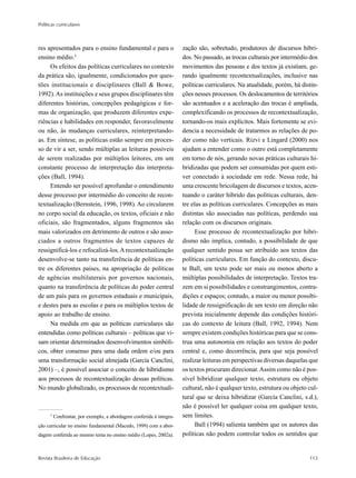 Políticas curriculares
Revista Brasileira de Educação 113
res apresentados para o ensino fundamental e para o
ensino médio.5
Os efeitos das políticas curriculares no contexto
da prática são, igualmente, condicionados por ques-
tões institucionais e disciplinares (Ball & Bowe,
1992).As instituições e seus grupos disciplinares têm
diferentes histórias, concepções pedagógicas e for-
mas de organização, que produzem diferentes expe-
riências e habilidades em responder, favoravelmente
ou não, às mudanças curriculares, reinterpretando-
as. Em síntese, as políticas estão sempre em proces-
so de vir a ser, sendo múltiplas as leituras possíveis
de serem realizadas por múltiplos leitores, em um
constante processo de interpretação das interpreta-
ções (Ball, 1994).
Entendo ser possível aprofundar o entendimento
desse processo por intermédio do conceito de recon-
textualização (Bernstein, 1996, 1998). Ao circularem
no corpo social da educação, os textos, oficiais e não
oficiais, são fragmentados, alguns fragmentos são
mais valorizados em detrimento de outros e são asso-
ciados a outros fragmentos de textos capazes de
ressignificá-los e refocalizá-los.Arecontextualização
desenvolve-se tanto na transferência de políticas en-
tre os diferentes países, na apropriação de políticas
de agências multilaterais por governos nacionais,
quanto na transferência de políticas do poder central
de um país para os governos estaduais e municipais,
e destes para as escolas e para os múltiplos textos de
apoio ao trabalho de ensino.
Na medida em que as políticas curriculares são
entendidas como políticas culturais – políticas que vi-
sam orientar determinados desenvolvimentos simbóli-
cos, obter consenso para uma dada ordem e/ou para
uma transformação social almejada (García Canclini,
2001) –, é possível associar o conceito de hibridismo
aos processos de recontextualização dessas políticas.
No mundo globalizado, os processos de recontextuali-
zação são, sobretudo, produtores de discursos híbri-
dos. No passado, as trocas culturais por intermédio dos
movimentos das pessoas e dos textos já existiam, ge-
rando igualmente recontextualizações, inclusive nas
políticas curriculares. Na atualidade, porém, há distin-
ções nesses processos. Os deslocamentos de territórios
são acentuados e a aceleração das trocas é ampliada,
complexificando os processos de recontextualização,
tornando-os mais explícitos. Mais fortemente se evi-
dencia a necessidade de tratarmos as relações de po-
der como não verticais. Rizvi e Lingard (2000) nos
ajudam a entender como o outro está completamente
em torno de nós, gerando novas práticas culturais hi-
bridizadas que podem ser consumidas por quem esti-
ver conectado à sociedade em rede. Nessa rede, há
uma crescente bricolagem de discursos e textos, acen-
tuando o caráter híbrido das políticas culturais, den-
tre elas as políticas curriculares. Concepções as mais
distintas são associadas nas políticas, perdendo sua
relação com os discursos originais.
Esse processo de recontextualização por hibri-
dismo não implica, contudo, a possibilidade de que
qualquer sentido possa ser atribuído aos textos das
políticas curriculares. Em função do contexto, discu-
te Ball, um texto pode ser mais ou menos aberto a
múltiplas possibilidades de interpretação. Textos tra-
zem em si possibilidades e constrangimentos, contra-
dições e espaços; contudo, a maior ou menor possibi-
lidade de ressignificação de um texto em direção não
prevista inicialmente depende das condições históri-
cas do contexto de leitura (Ball, 1992, 1994). Nem
sempre existem condições históricas para que se cons-
trua uma autonomia em relação aos textos do poder
central e, como decorrência, para que seja possível
realizar leituras em perspectivas diversas daquelas que
os textos procuram direcionar.Assim como não é pos-
sível hibridizar qualquer texto, estrutura ou objeto
cultural, não é qualquer texto, estrutura ou objeto cul-
tural que se deixa hibridizar (García Canclini, s.d.),
não é possível ler qualquer coisa em qualquer texto,
sem limites.
Ball (1994) salienta também que os autores das
políticas não podem controlar todos os sentidos que
5
Confrontar, por exemplo, a abordagem conferida à integra-
ção curricular no ensino fundamental (Macedo, 1999) com a abor-
dagem conferida ao mesmo tema no ensino médio (Lopes, 2002a).
 
