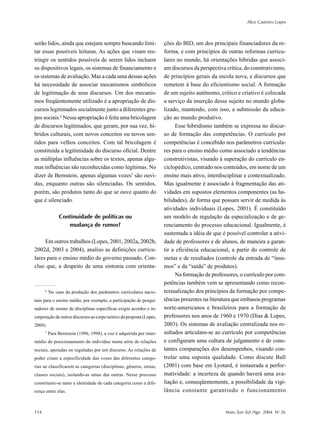Alice Casimiro Lopes
114 Maio /Jun /Jul /Ago 2004 No
26
serão lidos, ainda que estejam sempre buscando limi-
tar essas possíveis leituras. As ações que visam res-
tringir os sentidos possíveis de serem lidos incluem
os dispositivos legais, os sistemas de financiamento e
os sistemas de avaliação. Mas a cada uma dessas ações
há necessidade de associar mecanismos simbólicos
de legitimação de seus discursos. Um dos mecanis-
mos freqüentemente utilizado é a apropriação de dis-
cursos legitimados socialmente junto a diferentes gru-
pos sociais.6
Nessa apropriação é feita uma bricolagem
de discursos legitimados, que geram, por sua vez, hí-
bridos culturais, com novos conceitos ou novos sen-
tidos para velhos conceitos. Com tal bricolagem é
constituída a legitimidade do discurso oficial. Dentre
as múltiplas influências sobre os textos, apenas algu-
mas influências são reconhecidas como legítimas. No
dizer de Bernstein, apenas algumas vozes7
são ouvi-
das, enquanto outras são silenciadas. Os sentidos,
porém, são produtos tanto do que se ouve quanto do
que é silenciado.
Continuidade de políticas ou
mudança de rumos?
Em outros trabalhos (Lopes, 2001, 2002a, 2002b,
2002d, 2003 e 2004), analiso as definições curricu-
lares para o ensino médio do governo passado. Con-
cluo que, a despeito de uma sintonia com orienta-
ções do BID, um dos principais financiadores da re-
forma, e com princípios de outras reformas curricu-
lares no mundo, há orientações híbridas que associ-
am discursos da perspectiva crítica, do construtivismo,
de princípios gerais da escola nova, e discursos que
remetem à base do eficientismo social. A formação
de um sujeito autônomo, crítico e criativo é colocada
a serviço da inserção desse sujeito no mundo globa-
lizado, mantendo, com isso, a submissão da educa-
ção ao mundo produtivo.
Esse hibridismo também se expressa no discur-
so de formação das competências. O currículo por
competências é concebido nos parâmetros curricula-
res para o ensino médio como associado a tendências
construtivistas, visando à superação do currículo en-
ciclopédico, centrado nos conteúdos, em nome de um
ensino mais ativo, interdisciplinar e contextualizado.
Mas igualmente é associado à fragmentação das ati-
vidades em supostos elementos componentes (as ha-
bilidades), de forma que possam servir de medida às
atividades individuais (Lopes, 2001). É constituído
um modelo de regulação da especialização e de ge-
renciamento do processo educacional. Igualmente, é
sustentada a idéia de que é possível controlar a ativi-
dade de professores e de alunos, de maneira a garan-
tir a eficiência educacional, a partir do controle de
metas e de resultados (controle da entrada de “insu-
mos” e da “saída” de produtos).
Na formação de professores, o currículo por com-
petências também vem se apresentando como recon-
textualização dos princípios da formação por compe-
tências presentes na literatura que embasou programas
norte-americanos e brasileiros para a formação de
professores nos anos de 1960 e 1970 (Dias & Lopes,
2003). Os sistemas de avaliação centralizada nos re-
sultados articulam-se ao currículo por competências
e configuram uma cultura de julgamento e de cons-
tantes comparações dos desempenhos, visando con-
trolar uma suposta qualidade. Como discute Ball
(2001) com base em Lyotard, é instaurada a perfor-
matividade: a incerteza de quando haverá uma ava-
liação e, conseqüentemente, a possibilidade da vigi-
lância constante garantindo o funcionamento
6
No caso da produção dos parâmetros curriculares nacio-
nais para o ensino médio, por exemplo, a participação de pesqui-
sadores de ensino de disciplinas específicas exigiu acordos e in-
corporação de outros discursos ao corpo teórico da proposta (Lopes,
2004).
7
Para Bernstein (1996, 1998), a voz é adquirida por inter-
médio do posicionamento do indivíduo numa série de relações
sociais, apoiadas ou reguladas por um discurso. As relações de
poder criam a especificidade das vozes das diferentes catego-
rias ao classificarem as categorias (disciplinas, gêneros, etnias,
classes sociais), isolando-as umas das outras. Nesse processo
constituem-se tanto a identidade de cada categoria como a dife-
rença entre elas.
 
