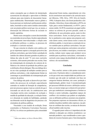 Alice Casimiro Lopes
116 Maio /Jun /Jul /Ago 2004 No
26
outras concepções que se afastem da interpretação
economicista da educação e aproveitem os híbridos
culturais para uma tentativa de desconstruir hierar-
quias estabelecidas. Determinados marcos globais e
locais precisam ser intelectual e politicamente enfren-
tados, inserindo-se neles outros sentidos sintonizados
com um projeto político-social que vise, ao menos, a
diminuição das diferentes formas de exclusão no
mundo capitalista.
Dentre essas concepções a serem desconstruídas
ou construídas em novas bases, focalizo especialmente
três, intimamente inter-relacionadas: a relação entre
as definições políticas e a prática, os processos de
avaliação e o currículo nacional.
No que concerne às relações com a prática, jul-
go ser importante superar a concepção prescritiva das
políticas curriculares, que tenta limitar a produção de
sentidos dos saberes docentes gestados na prática co-
tidiana das salas de aula.10
É com esses currículos
existentes, efetivamente praticados nas escolas, fruto
da reinterpretação de orientações do contexto de in-
fluência e do contexto de produção das políticas, que
as definições oficiais dialogam. Mas esse diálogo deve
ter em vista a produção de múltiplos sentidos para as
políticas curriculares, e não simplesmente limitar ou
constranger as possibilidades de reinterpretação pelo
contexto da prática.
Esse diálogo não pode se desenvolver por inter-
médio dos processos de avaliação especialmente
centrados no modelo de formação de competências,
pois tais processos apenas visam ao controle do que é
executado em sala de aula. Ao estabelecerem uma
vinculação restrita entre resultados de avaliação e
medida de qualidade da educação, a avaliação limita-
se à dimensão de medida de habilidades, perdendo
sua dimensão social de diagnóstico do processo e de
orientadora de políticas públicas.
Vinculados a esse modelo de avaliação, foram
constituídos os Parâmetros Curriculares Nacionais
(PCNs). As críticas aos parâmetros pela comunidade
educacional foram muitas, especialmente em virtu-
de de constituírem uma tentativa de currículo nacio-
nal (Moreira, 1996; Silva, 1995; Silva & Gentili,
1996). A despeito disso, eles foram produzidos e dis-
tribuídos. Além disso, foram elaborados os PCNs em
Ação, para o ensino fundamental, e os PCN+, para o
ensino médio. Os PCNs assumiram um papel emble-
mático na reforma do governo passado, sendo os
definidores de seus princípios gerais, junto às dire-
trizes curriculares. Assim, no atual governo, conce-
ber os parâmetros como apenas uma proposta curri-
cular dentre outras, retirar desses textos a marca de
referência padrão, é crucial para a construção de no-
vos sentidos para as políticas curriculares. Isso per-
mitirá que outras propostas curriculares com princí-
pios diversos, nos estados e municípios, e mesmo nas
escolas, tenham maior espaço para produzir novos
sentidos para as políticas curriculares, valorizando o
currículo como espaço da pluralidade de saberes, de
valores e de racionalidades.
Conclusões
Para concluir, retorno a dois pontos recorrentes
neste texto. O primeiro deles é o entendimento teóri-
co de que existe uma complexidade nas políticas cur-
riculares que não pode ser analisada com base em
categorias binárias absolutas, tais como: produção e
implementação, global e local. A recontextualização
por processos híbridos de textos e definições curricu-
lares, ao mesmo tempo que se desenvolve por princí-
pios que estabelecem constrangimentos e limitam as
leituras a serem realizadas, engendram espaços de
conflitos e de resistência que podem ser ampliados,
caso as definições políticas assumam esse propósito.
Nas propostas expressas em documentos oficiais, os
sentidos da prática também estão expressos; nas prá-
ticas no cotidiano das escolas, as marcas do discurso
oficial também estão inscritas.
O segundo ponto refere-se à importância de não
submeter a educação aos critérios econômicos e ao
mercado produtivo, seja considerando-a como a pro-
dutora de recursos humanos para o bom desempenho10
Sobre esses saberes, ver Alves e Oliveira (2001).
 
