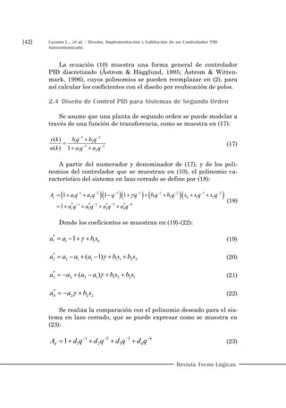 [42] Lozano L., et al. / Diseño, Implementación y Validación de un Controlador PID
Autosintonizado
Revista Tecno Lógicas
La ecuación (10) muestra una forma general de controlador
PID discretizado (Åstrom & Hägglund, 1995; Åstrom & Witten-
mark, 1996), cuyos polinomios se pueden reemplazar en (2), para
así calcular los coeficientes con el diseño por reubicación de polos.
2.4 Diseño de Control PID para Sistemas de Segundo Orden
Se asume que una planta de segundo orden se puede modelar a
través de una función de transferencia, como se muestra en (17):
1 2
1 2
1 2
1 2
( )
( ) 1
b q b qy k
u k a q a q
 
 


 
(17)
A partir del numerador y denominador de (17), y de los poli-
nomios del controlador que se muestran en (10), el polinomio ca-
racterístico del sistema en lazo cerrado se define por (18):
      1 2 1 1 1 2 1 2
1 2 1 2 0 1 2
* 1 * 2 * 3 * 4
1 2 3 4
1 11
1
c a q a q q q q b q s s q s q
a q
A
a q a q a q
b       
   
       
   
(18)
Donde los coeficientes se muestran en (19)-(22):
*
1 1 1 01a a b s    (19)
*
2 2 1 1 1 1 2 2( 1)a a a a b s b s      (20)
*
3 2 2 1 1 2 2 1( )a a a a b s b s      (21)
*
4 2 2 2a a b s   (22)
Se realiza la comparación con el polinomio deseado para el sis-
tema en lazo cerrado, que se puede expresar como se muestra en
(23):
1 2 3 4
1 2 431d d q d qA d qd q   
  (23)
 