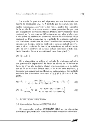 Revista Tecno Lógicas No. 28, enero-junio de 2012 [45]
La matriz de ganancia del algoritmo está en función de una
matriz de covarianza ( 1)P t  . A medida que los parámetros esti-
mados comienzan a converger a los valores reales, los elementos
de la matriz de covarianza toman valores pequeños, lo que hace
que el algoritmo pierda sensibilidad frente a las variaciones en los
parámetros. Se proponen modificaciones para ayudar al algoritmo
a recalcular los parámetros cuando se presentan variaciones en los
parámetros. Una alternativa es el método de mínimos cuadrados
con reinicio de covarianza, en el cual se seleccionan un conjunto de
instantes de tiempo, para los cuales si el instante actual no perte-
nece a dicho conjunto, la matriz de covarianza se calcula según
(30). Si por el contrario el instante actual pertenece a dicho con-
junto, la matriz de covarianza toma el valor dado por (31):
( 1) , 0P t kI k   (31)
Otra alternativa es utilizar el método de mínimos cuadrados
con ponderación exponencial de datos, en el cual se introduce un
factor de olvido  , mediante el cual se agrega un peso a los datos
con el fin de dar más importancia a los datos más recientes, y
descartar con mayor facilidad los datos más antiguos. Este método
satisface las ecuaciones recursivas (32) y (33) (Goodwin & Sin,
2009).
( 2) ( 1)ˆ ˆ ˆ( ) ( 1) ( ) ( 1) ( 1)
( 1) ( 1) ( 2) ( 1)
T
T
P t t
t t y t t t
t t P t t

   
  
             
(32)
1 ( 2) ( 1) ( 1) ( 2)
( 1) ( 2)
( 1) ( 1) ( 1) ( 2) ( 1)
T
T
P t t t P t
P t P t
t t t P t t
 
   
    
          
(33)
3. RESULTADOS Y DISCUSIÓN
3.1 Computador Análogo COMDYNA GP-6
El computador análogo COMDYNA GP-6 es un dispositivo
electrónico que permite la simulación de las ecuaciones diferencia-
 
