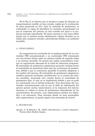 [52] Lozano L., et al. / Diseño, Implementación y Validación de un Controlador PID
Autosintonizado
Revista Tecno Lógicas
De la Fig. 6, se observa que el sistema es capaz de alcanzar un
comportamiento estable en lazo cerrado, regido por la reubicación
de polos planteada en (37). Ante la variación de parámetros, el
controlador es capaz de identificar la variación, garantizando así
que la respuesta del sistema en lazo cerrado sea igual a la res-
puesta deseada especificada. El ajuste manual es una tarea difícil
puesto que el sistema asume rápidamente valores elevados en su
salida ante cualquier entrada o perturbación debido a su condición
inestable.
4. CONCLUSIONES
Se compararon los resultados de la implementación de un con-
trolador PID autosintonizado y un controlador PID sintonizado
con una técnica clásica sobre un sistema estable de segundo orden
y un sistema inestable. Se mostró que ambos controladores reali-
zan un seguimiento adecuado de la señal de referencia propuesta.
El controlador de parámetros adaptativos presentó ventajas frente
al controlador de parámetros fijos ante las variaciones de paráme-
tros, debido a que su estructura ajustable le permite adaptarse a
los cambios del sistema. El controlador de parámetros adaptativos
también presentó resultados satisfactorios en el control del siste-
ma inestable, mostrando otra ventaja frente al controlador de
parámetros fijos, el cual no se implementó debido a que no pudo
ser sintonizado con el método propuesto. Una desventaja del con-
trolador autosintonizado está en que la falta de información del
proceso genera ciertas imprecisiones en la respuesta del sistema
mientras se realiza el ajuste de parámetros; dependiendo de las
características del proceso, esas imprecisiones pueden ser tolera-
bles o no relevantes. Para sistemas donde no sean permisibles
tales imprecisiones, se puede sugerir otra estrategia de control.
5. REFERENCIAS
Aguado, A. & Martinez, M., (2003); Identificación y control adaptativo,
Prentice-Hall, Madrid, España.
 