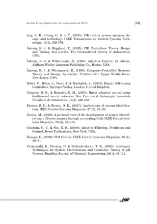 Revista Tecno Lógicas No. 28, enero-junio de 2012 [53]
Ang, K. H., Chong, G. & Li Y., (2005); PID control system analysis, de-
sign, and technology. IEEE Transactions on Control Systems Tech-
nology, 13(4), 559-576.
Åstrom, K. J. & Hägglund, T., (1995); PID Controllers: Theory, Design
and Tuning, 2nd edición, The International Society of Automation,
USA.
Åstrom, K. J. & Wittenmark, B., (1994); Adaptive Control, 2a edición,
Addison-Wesley Longman Publishing Co., Boston, USA.
Åstrom, K. J. & Wittenmark, B., (1996); Computer-Controlled Systems:
Theory and Design, 3a edición, Prentice-Hall. Upper Saddle River,
New Jersey, USA.
Bobál, V., Böhm, J., Fessl, J. & Macháček, J., (2005); Digital Self-tuning
Controllers, Springer-Verlag, London, United Kingdom.
Cajueiro, D. O., & Hemerly, E. M., (2003); Direct adaptive control using
feedforward neural networks. Sba: Controle & Automação Sociedade
Brasileira de Automatica, 14(4), 348-358.
Fassois, S. D. & Rivera, D. E., (2007); Applications of system identifica-
tion, IEEE Control Systems Maganize, 27 (5), 24–26.
Gevers, M., (2006); A personal view of the development of system identifi-
cation: a 30-year journey through an exciting field, IEEE Control Sys-
tems Magazine, 26 (6), 93–105.
Goodwin, G. C. & Sin, K. S., (2009); Adaptive Filtering, Prediction and
Control, Dover Publications, New York, USA.
Knospe, C., (2006); PID Control, IEEE Control Systems Magazine, 26 (1),
30–31.
Valarmathi, K., Devaraj, D. & Radhakrishnan, T. K., (2009); Intelligent
Techniques for System Identification and Controller Tuning in pH
Process. Brazilian Journal of Chemical Engeneering, 26(1), 99-111.
 