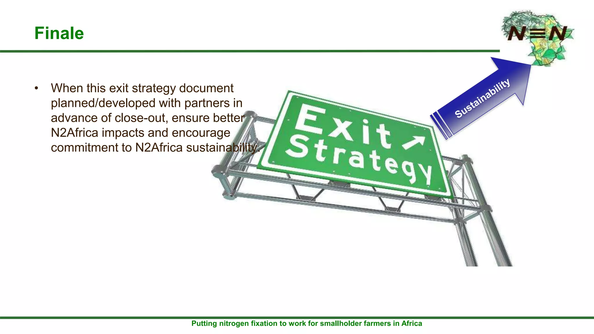 Putting nitrogen fixation to work for smallholder farmers in Africa
Finale
• When this exit strategy document
planned/developed with partners in
advance of close-out, ensure better
N2Africa impacts and encourage
commitment to N2Africa sustainability.
 
