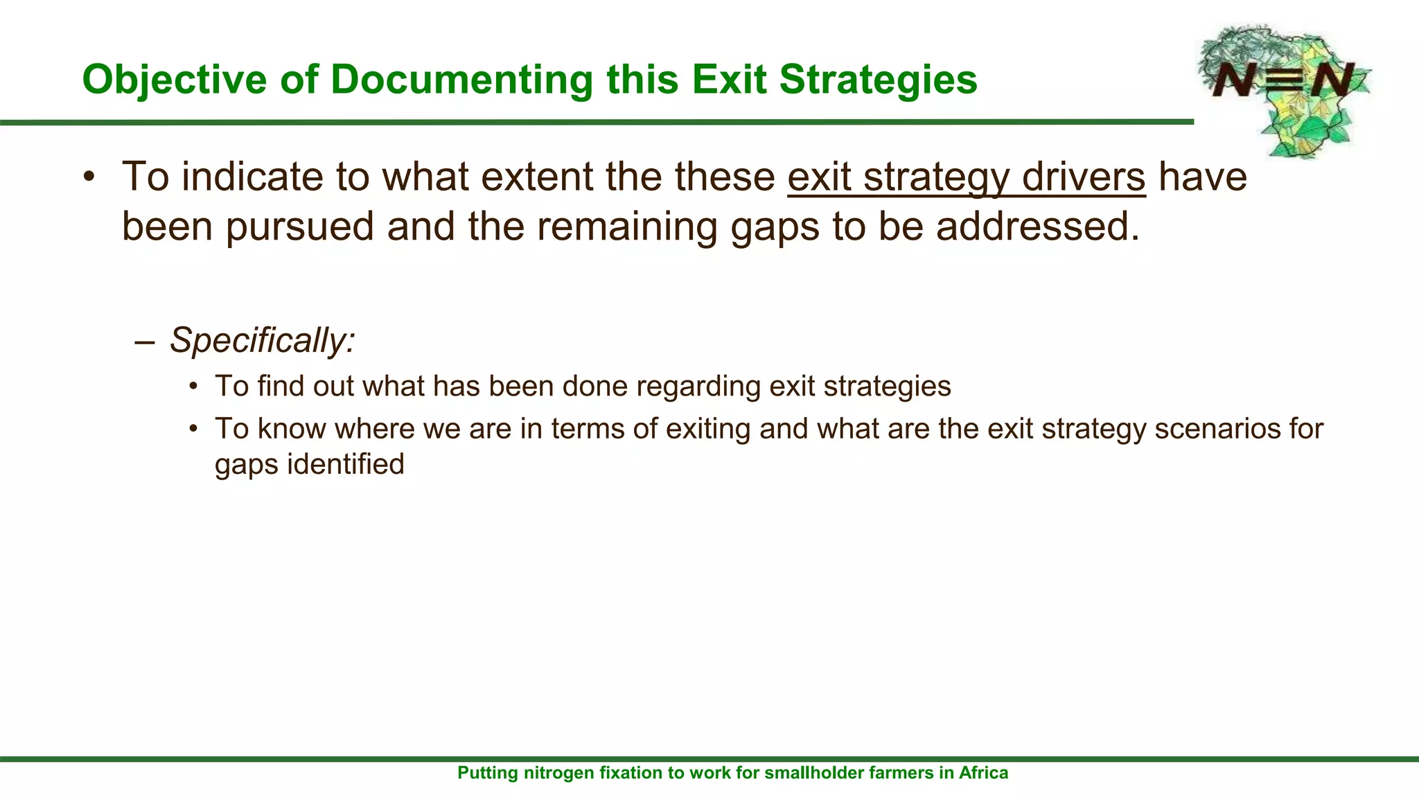 Putting nitrogen fixation to work for smallholder farmers in Africa
Objective of Documenting this Exit Strategies
• To indicate to what extent the these exit strategy drivers have
been pursued and the remaining gaps to be addressed.
– Specifically:
• To find out what has been done regarding exit strategies
• To know where we are in terms of exiting and what are the exit strategy scenarios for
gaps identified
 
