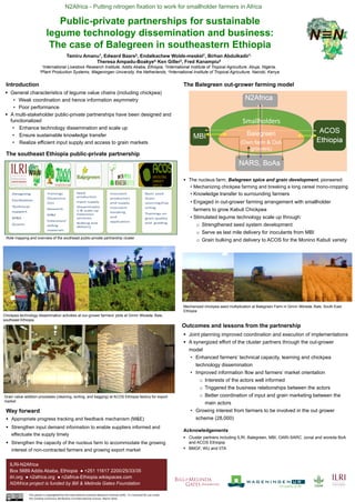 N2Africa - Putting nitrogen fixation to work for smallholder farmers in Africa
ILRI-N2Africa
Box 5689 Addis Ababa, Ethiopia ● +251 11617 2200/25/33/35
ilri.org ● n2africa.org ● n2africa-Ethiopia.wikispaces.com
N2Africa project is funded by Bill & Melinda Gates Foundation
Acknowledgements
Public-private partnerships for sustainable
legume technology dissemination and business:
The case of Balegreen in southeastern Ethiopia
Tamiru Amanu1, Edward Baars2, Endalkachew Wolde-meskel1, Birhan Abdulkadir1,
Theresa Ampadu-Boakye4, Ken Giller3, Fred Kanampiu4
1International Livestock Research Institute, Addis Ababa, Ethiopia, 2International Institute of Tropical Agriculture, Abuja, Nigeria,
3Plant Production Systems, Wageningen University, the Netherlands, 4International Institute of Tropical Agriculture, Nairobi, Kenya
Introduction
 General characteristics of legume value chains (including chickpea)
• Weak coordination and hence information asymmetry
• Poor performance
 A multi-stakeholder public-private partnerships have been designed and
functionalized
• Enhance technology dissemination and scale up
• Ensure sustainable knowledge transfer
• Realize efficient input supply and access to grain markets
The southeast Ethiopia public-private partnership
Way forward
 Appropriate progress tracking and feedback mechanism (M&E)
 Strengthen input demand information to enable suppliers informed and
effectuate the supply timely
 Strengthen the capacity of the nucleus farm to accommodate the growing
interest of non-contracted farmers and growing export market
 The nucleus farm, Balegreen spice and grain development, pioneered:
• Mechanizing chickpea farming and breaking a long cereal mono-cropping
• Knowledge transfer to surrounding farmers
• Engaged in out-grower farming arrangement with smallholder
farmers to grow Kabuli Chickpea
• Stimulated legume technology scale up through:
o Strengthened seed system development
o Serve as last mile delivery for inoculants from MBI
o Grain bulking and delivery to ACOS for the Monino Kabuli variety
 Joint planning improved coordination and execution of implementations
 A synergized effort of the cluster partners through the out-grower
model
• Enhanced farmers’ technical capacity, learning and chickpea
technology dissemination
• Improved information flow and farmers’ market orientation
o Interests of the actors well informed
o Triggered the business relationships between the actors
o Better coordination of input and grain marketing between the
main actors
• Growing interest from farmers to be involved in the out grower
scheme (28,000)
Outcomes and lessons from the partnership
 Cluster partners including ILRI, Balegreen, MBI, OARI-SARC. zonal and woreda BoA
and ACOS Ethiopia
 BMGF, WU and IITA
Role mapping and overview of the southeast public-private partnership cluster
Chickpea technology dissemination activities at our-grower farmers’ plots at Ginnir Woreda, Bale,
southeast Ethiopia
Grain value addition processes (cleaning, sorting, and bagging) at ACOS Ethiopia factory for export
market
The Balegreen out-grower farming model
Mechanized chickpea seed multiplication at Balegreen Farm in Ginnir Woreda, Bale, South East
Ethiopia
This poster is copyrighted by the International Livestock Research Institute (ILRI). It is licensed for use under
the Creative Commons Attribution 4.0 International Licence. March 2016
 