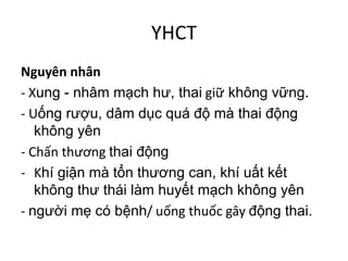 YHCT
Nguyên nhân
- Xung - nhâm mạch hư, thai giữ không vững.
- Uống rượu, dâm dục quá độ mà thai động
không yên
- Chấn thương thai động
- Khí giận mà tổn thương can, khí uất kết
không thư thái làm huyết mạch không yên
- người mẹ có bệnh/ uống thuốc gây động thai.
 