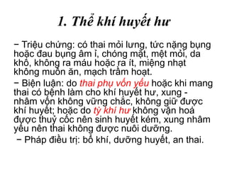 1. Thể khí huyết hư
− Triệu chứng: có thai mỏi lưng, tức nặng bụng
hoặc đau bụng âm ỉ, chóng mặt, mệt mỏi, da
khô, không ra máu hoặc ra ít, miệng nhạt
không muốn ăn, mạch trầm hoạt.
− Biện luận: do thai phụ vốn yếu hoặc khi mang
thai có bệnh làm cho khí huyết hư, xung -
nhâm vốn không vững chắc, không giữ được
khí huyết; hoặc do tỳ khí hư không vận hoá
được thuỷ cốc nên sinh huyết kém, xung nhâm
yếu nên thai không được nuôi dưỡng.
− Pháp điều trị: bổ khí, dưỡng huyết, an thai.
 