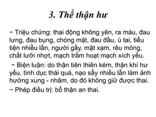 3. Thể thận hư
− Triệu chứng: thai động không yên, ra máu, đau
lưng, đau bụng, chóng mặt, đau đầu, ù tai, tiểu
tiện nhiều lần, người gầy, mặt xạm, rêu mỏng,
chất lưỡi nhợt, mạch trầm hoạt mạch xích yếu.
− Biện luận: do thận tiên thiên kém, thận khí hư
yếu, tình dục thái quá, nạo sẩy nhiều lần làm ảnh
hưởng xung - nhâm, do đó không giữ được thai.
− Phép điều trị: bổ thận an thai.
 