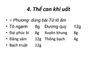 4. Thể can khí uất
• − Phương: dùng bài Tử tô ẩm
• Tô ngạnh 8g Đương quy 12g
• Đại phúc bì 8g Xuyên khung 8g
• Đảng sâm 12g Thông bạch 4g
• Bạch truật 12g
 