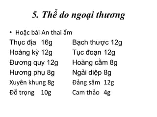 5. Thể do ngoại thương
• Hoặc bài An thai ẩm
Thục địa 16g Bạch thược 12g
Hoàng kỳ 12g Tục đoạn 12g
Đương quy 12g Hoàng cầm 8g
Hương phụ 8g Ngải diệp 8g
Xuyên khung 8g Đảng sâm 12g
Đỗ trọng 10g Cam thảo 4g
 