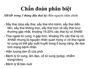 Chẩn đoán phân biệt
XHAĐ trong 3 tháng đầu thai kỳ: Bốn nguyên nhân chính
- Sẩy thai (dọa sẩy thai, sẩy thai khó tránh, sẩy thai diễn
tiến, sẩy thai không trọn, sẩy thai trọn và sẩy thai lưu):
thường gặp nhất, khoảng 15-20% các thai kỳ có XHAĐ
- Thai ngoài tử cung: ít gặp hơn, khoảng 2% các thai kỳ có
XHAĐ nhưng là nguyên nhân quan trọng vì vỡ thai ngoài
tử cung có thể gây xuất huyết trong ổ bụng nặng, đe dọa
tính mạng bệnh nhân
- Hiện tượng làm tổ của phôi
- Bệnh lý tử cung, âm đạo, cổ tử cung (polyp, nhiễm
trùng/viêm)
- Bệnh lý tế bào nuôi
 
