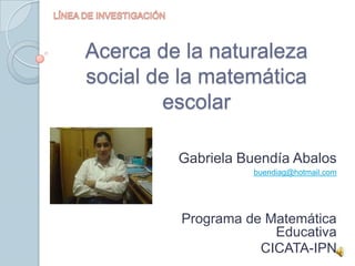 LÍNEA DE INVESTIGACIÓN Acerca de la naturaleza social de la matemática escolar Gabriela Buendía Abalos buendiag@hotmail.com Programa de Matemática Educativa CICATA-IPN  