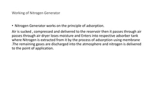 Working of Nitrogen Generator
• Nitrogen Generator works on the principle of adsorption.
Air is sucked , compressed and delivered to the reservoir then it passes through air
passes through air dryer loses moisture and Enters into respective adsorber tank
where Nitrogen is extracted from it by the process of adsorption using membrane
.The remaining gases are discharged into the atmosphere and nitrogen is delivered
to the point of application.
 