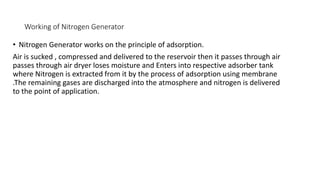 Working of Nitrogen Generator
• Nitrogen Generator works on the principle of adsorption.
Air is sucked , compressed and delivered to the reservoir then it passes through air
passes through air dryer loses moisture and Enters into respective adsorber tank
where Nitrogen is extracted from it by the process of adsorption using membrane
.The remaining gases are discharged into the atmosphere and nitrogen is delivered
to the point of application.
 