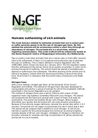 Humane euthanizing of sick animals
The most humane method to euthanize animals that are in severe pain
or suffer severely seems to be the use of nitrogen gas foam. By this
method the animals will be unconscious within a short time through an
abundance of nitrogen. The animals die in a short time, without
regaining consciousness. This novel method will be extensively tested at
the Swine Research Centre of Wageningen University, the Netherlands.

Pigs or poultry (and other animals) that are in severe pain or that suffer severely
have to be euthanized, if there is no practical and economical way to alleviate
this pain or suffering. This is clearly defined in Council Regulation (EC) No
1099/2009, which comes into force as 1 January 2013. This EU-regulation states
that the euthanasia of the animal has to be as quickly as possible, in order not to
prolong the period of suffering. The animal should be spared of avoidable pain,
distress or suffering by the euthanasia. Therefore stunning of the animal prior to
killing is necessary, except when the stunning and killing is done at the same
time. At all times it is necessary that the animal stays unconscious until death
enters.

Nitrogen foam
With a new method, nitrogen gas foam, all the demands of the Council
Regulation are fulfilled. The method of nitrogen foam has been developed for
young piglets and poultry, a group of animals for which the acceptable methods
prescribed in the Council Regulation are not suitable.
The method of nitrogen foam uses a barrel, filled up with a layer of high
expansion foam (big bubbles) completely filled with pure nitrogen. The animal
will be placed into the foam and covered with a layer of foam of at least 60
centimetres. The animal will breathe 98 per cent nitrogen. Blood oxygen
diminishes very quickly and the animal will very soon become unconscious.
Because of the extreme oxygen deficiency (anoxia) the animal dies within 1.5-2
minutes. The animal will not regain consciousness and won’t notice that it dies.
The animal will be unaware that it breathes in pure nitrogen. It will not be
harmful or painful for the animal because the normal air an animal breathes
consists already of 80 per cent nitrogen. Inhalation of nitrogen is therefore not
stressful, whereas for example with high concentrations of carbon dioxide the
animal will try not to breathe.




!                                                                                   1!
 