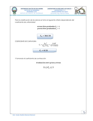 12
UNIVERSIDAD MAYOR DE SAN ANDRES
FACULTAD DE INGENIERIA
INGENIERIA CIVIL
INSTITUTO DE ENSAYO DE MATERIALES
LABORATORIO DE MECANICA DE SUELOS I
LABORATORIO nº 2
GRANULOMETRIA DEL SUELO
Docente: Ing. Hernan Flores
Univ. Guido Vladimir Mamani Mamani
Para la clasificación de las arenas se toma el siguiente criterio dependiendo del
coeficiente de uniformidad
COEFICIENTE DE CURVATURA
Y tomando el coeficiente de contracción
 