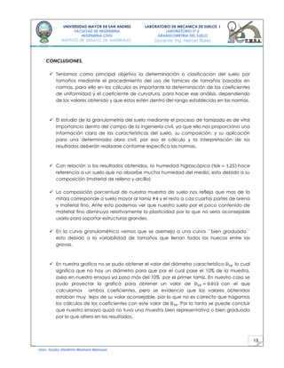 13
UNIVERSIDAD MAYOR DE SAN ANDRES
FACULTAD DE INGENIERIA
INGENIERIA CIVIL
INSTITUTO DE ENSAYO DE MATERIALES
LABORATORIO DE MECANICA DE SUELOS I
LABORATORIO nº 2
GRANULOMETRIA DEL SUELO
Docente: Ing. Hernan Flores
Univ. Guido Vladimir Mamani Mamani
CONCLUSIONES.
 Teníamos como principal objetivo la determinación o clasificación del suelo por
tamaños mediante el procedimiento del uso de tamices de tamaños basados en
normas, para ello en los cálculos es importante la determinación de los coeficientes
de uniformidad y el coeficiente de curvatura, para hacer ese análisis, dependiendo
de los valores obtenido y que estos estén dentro del rango establecido en las normas.
 El estudio de la granulometría del suelo mediante el proceso de tamizado es de vital
importancia dentro del campo de la ingeniería civil, ya que ello nos proporciona una
información clara de las características del suelo, su composición, y su aplicación
para una determinada obra civil. por eso el cálculo y la interpretación de los
resultados deberán realizarse conforme especifica las normas.
 Con relación a los resultados obtenidos, la humedad higroscópica hace
referencia a un suelo que no absorbe mucha humedad del medio, esto debido a su
composición (material de relleno y arcilla)
 La composición porcentual de nuestra muestra de suelo nos refleja que mas de la
mitad corresponde a suelo mayor al tamiz #4 y el resto a casi cuartas partes de arena
y material fino. Ante esto podemos ver que nuestro suelo por el poco contenido de
material fino disminuyo relativamente la plasticidad por lo que no seria aconsejable
usarlo para soportar estructuras grandes.
 En la curva granulométrica vemos que se asemeja a una curva ``bien graduada``
esto debido a la variabilidad de tamaños que llenan todos los huecos entre las
gravas.
 En nuestra grafica no se pudo obtener el valor del diámetro característico lo cual
significa que no hay un diámetro para que por el cual pase el 10% de la muestra,
osea en nuestro ensayo ya paso más del 10% por el primer tamiz. En nuestro caso se
pudo proyectar la grafica para obtener un valor de con el que
calculamos ambos coeficientes, pero se evidencio que los valores obtenidos
estaban muy lejos de su valor aconsejable, por lo que no es correcto que hagamos
los cálculos de los coeficientes con este valor de . Por lo tanto se puede concluir
que nuestro ensayo quizá no tuvo una muestra bien representativa o bien graduada
por lo que altero en los resultados.
 