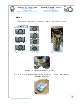 14
UNIVERSIDAD MAYOR DE SAN ANDRES
FACULTAD DE INGENIERIA
INGENIERIA CIVIL
INSTITUTO DE ENSAYO DE MATERIALES
LABORATORIO DE MECANICA DE SUELOS I
LABORATORIO nº 2
GRANULOMETRIA DEL SUELO
Docente: Ing. Hernan Flores
Univ. Guido Vladimir Mamani Mamani
ANEXOS.
Aca adjuntamos fotografías obtenidas durante el ensayo en laboratorio
Mortero o un pulverizador mecánico de suelo
Balanza de 0.01g de presicion para muestras de peso 200 g. Y de 0.1 g. para muestras
mas de 200 g. de peso.
 