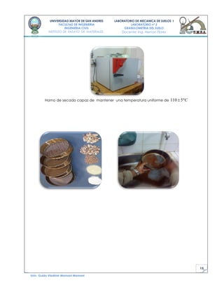 15
UNIVERSIDAD MAYOR DE SAN ANDRES
FACULTAD DE INGENIERIA
INGENIERIA CIVIL
INSTITUTO DE ENSAYO DE MATERIALES
LABORATORIO DE MECANICA DE SUELOS I
LABORATORIO nº 2
GRANULOMETRIA DEL SUELO
Docente: Ing. Hernan Flores
Univ. Guido Vladimir Mamani Mamani
Horno de secado capaz de mantener una temperatura uniforme de 110 5 C
 