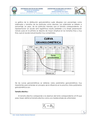 3
UNIVERSIDAD MAYOR DE SAN ANDRES
FACULTAD DE INGENIERIA
INGENIERIA CIVIL
INSTITUTO DE ENSAYO DE MATERIALES
LABORATORIO DE MECANICA DE SUELOS I
LABORATORIO nº 2
GRANULOMETRIA DEL SUELO
Docente: Ing. Hernan Flores
Univ. Guido Vladimir Mamani Mamani
La gráfica de la distribución granulométrica suele dibujarse con porcentajes como
ordenadas y tamaños de las partículas como abscisas. Las ordenadas se refieren a
porcentaje, en peso, de las partículas menores que el tamaño correspondiente. La
representación en escala semi logarítmica resulta preferible a la simple presentación
natural, pues en la primera se dispone de mayor amplitud en los tamaños finos y muy
finos, que en escala natural resultan muy comprimidos.
De las curvas granulométricas se obtienes varios parámetros granulométricos muy
importantes para entender el concepto de la influencia en la practica. Estos parámetros
granulométricos son:
Tamaño efectivo.-
El tamaño efectivo corresponde a la abertura del tamiz correspondiente a10 % que
pasa. Hazen definió el tamaño efectivo como una medida simple de uniformidad.
10DTE
 