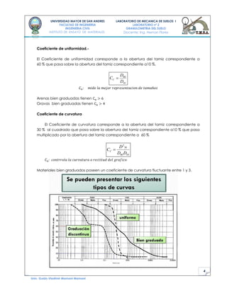 4
UNIVERSIDAD MAYOR DE SAN ANDRES
FACULTAD DE INGENIERIA
INGENIERIA CIVIL
INSTITUTO DE ENSAYO DE MATERIALES
LABORATORIO DE MECANICA DE SUELOS I
LABORATORIO nº 2
GRANULOMETRIA DEL SUELO
Docente: Ing. Hernan Flores
Univ. Guido Vladimir Mamani Mamani
Coeficiente de uniformidad.-
El Coeficiente de uniformidad corresponde a la abertura del tamiz correspondiente a
60 % que pasa sobre la abertura del tamiz correspondiente a10 %.
10
60
D
D
CU
Arenas bien graduadas tienen
Gravas bien graduadas tienen
Coeficiente de curvatura
El Coeficiente de curvatura corresponde a la abertura del tamiz correspondiente a
30 % al cuadrado que pasa sobre la abertura del tamiz correspondiente a10 % que pasa
multiplicado por la abertura del tamiz correspondiente a 60 %
1060
30
2
DD
D
CC
Materiales bien graduados poseen un coeficiente de curvatura fluctuante entre 1 y 3.
 
