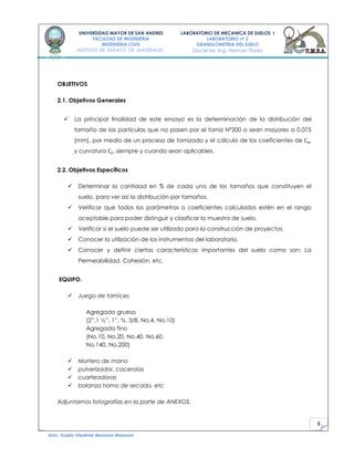 5
UNIVERSIDAD MAYOR DE SAN ANDRES
FACULTAD DE INGENIERIA
INGENIERIA CIVIL
INSTITUTO DE ENSAYO DE MATERIALES
LABORATORIO DE MECANICA DE SUELOS I
LABORATORIO nº 2
GRANULOMETRIA DEL SUELO
Docente: Ing. Hernan Flores
Univ. Guido Vladimir Mamani Mamani
OBJETIVOS
2.1. Objetivos Generales
 La principal finalidad de este ensayo es la determinación de la distribución del
tamaño de las partículas que no pasen por el tamiz Nº200 o sean mayores a 0.075
[mm]. por medio de un proceso de tamizado y el cálculo de los coeficientes de ,
y curvatura siempre y cuando sean aplicables.
2.2. Objetivos Específicos
 Determinar la cantidad en % de cada uno de los tamaños que constituyen el
suelo, para ver así la distribución por tamaños.
 Verificar que todos los parámetros o coeficientes calculados estén en el rango
aceptable para poder distinguir y clasificar la muestra de suelo.
 Verificar si el suelo puede ser utilizado para la construcción de proyectos.
 Conocer la utilización de los instrumentos del laboratorio.
 Conocer y definir ciertas características importantes del suelo como son: La
Permeabilidad, Cohesión, etc.
EQUIPO.
 Juego de tamices
Agregado grueso
(2”,1 ½”, 1”, ¾, 3/8, No.4, No.10)
Agregado fino
(No.10, No.20, No.40, No.60,
No.140, No.200)
 Mortero de mano
 pulverizador, cacerolas
 cuarteadoras
 balanza horno de secado, etc
Adjuntamos fotografías en la parte de ANEXOS.
 
