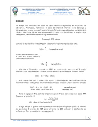 7
UNIVERSIDAD MAYOR DE SAN ANDRES
FACULTAD DE INGENIERIA
INGENIERIA CIVIL
INSTITUTO DE ENSAYO DE MATERIALES
LABORATORIO DE MECANICA DE SUELOS I
LABORATORIO nº 2
GRANULOMETRIA DEL SUELO
Docente: Ing. Hernan Flores
Univ. Guido Vladimir Mamani Mamani
CALCULOS
Se realiza una sumatoria de todos los pesos retenidos registrados en la planilla de
laboratorio, Ptamizado, incluyendo el peso del material retenido en la bandeja, y
comparar con el peso seco del material grueso, Pgrueso, registrado previo tamizado. Una
pérdida de más de 2% del peso es considerada como no satisfactoria y el ensayo debe
ser repetido, debiendo cumplirse la siguiente relación:
Calcular el % parcial retenido (%Rp) en cada tamiz respecto al peso seco total.
P= Peso retenido en cada tamiz
Ps = Peso de la muestra total seca
S = muestra seca mortero
- Calcular el % retenido acumulado (%Rt) en cada tamiz, sumando el % parcial
retenido (%Rp) de cada tamiz con el % parcial retenido acumulado de un tamiz previo:
-
- Calcular el % de finos o % que pasa, %pasa, comenzando en 100% para el tamiz de
mayor abertura y sustrayendo el % retenido acumulado en cada uno de los otros tamices.
- Para el agregado fino, calcular el porcentaje de finos o porcentaje que pasa, %PT.
Respecto al tamiz No 10
- Luego dibujar la gráfica semI logarítmica entre el porcentaje que pasa y el tamaño
de partículas. Si menos del 12% pasa el tamiz No 200, calcular el coeficiente de
uniformidad Cu y el coeficiente de curvatura Cc
 