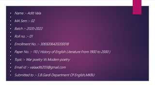 • Name :- Aditi Vala
•
• MA Sem :- 02
•
• Batch :- 2020-2022
•
• Roll no. :- 01
•
• Enrollment No. :- 3069206420200018
•
• Paper No. :- 110 ( History of English Literature From 1900 to 2000 )
•
• Topic :- War poetry Vs Modern poetry
•
• Email id :- valaaditi203@gmail.com
•
• Submitted to :- S.B.Gardi Department Of English,MKBU
 