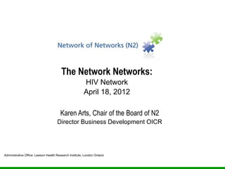 The Network Networks:
                                                        HIV Network
                                                        April 18, 2012

                                        Karen Arts, Chair of the Board of N2
                                     Director Business Development OICR




Administrative Office: Lawson Health Research Institute, London Ontario
 