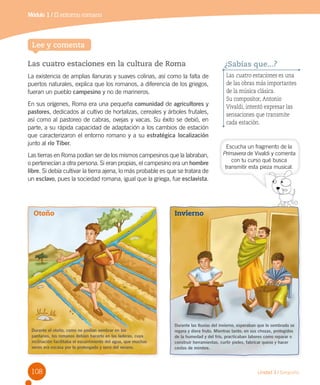 108 Unidad 3 / Geografía
Las cuatro estaciones en la cultura de Roma
La existencia de amplias llanuras y suaves colinas, así como la falta de
puertos naturales, explica que los romanos, a diferencia de los griegos,
fueran un pueblo campesino y no de marineros.
En sus orígenes, Roma era una pequeña comunidad de agricultores y
pastores, dedicados al cultivo de hortalizas, cereales y árboles frutales,
así como al pastoreo de cabras, ovejas y vacas. Su éxito se debió, en
parte, a su rápida capacidad de adaptación a los cambios de estación
que caracterizaron el entorno romano y a su estratégica localización
junto al río Tíber.
Las tierras en Roma podían ser de los mismos campesinos que la labraban,
o pertenecían a otra persona. Si eran propias, el campesino era un hombre
libre. Si debía cultivar la tierra ajena, lo más probable es que se tratara de
un esclavo, pues la sociedad romana, igual que la griega, fue esclavista.
Escucha un fragmento de la
Primavera de Vivaldi y comenta
con tu curso qué busca
transmitir esta pieza musical.
Lee y comenta
Las cuatro estaciones es una
de las obras más importantes
de la música clásica.
Su compositor, Antonio
Vivaldi, intentó expresar las
sensaciones que transmite
cada estación.
¿Sabías que...?
transmitir esta pieza musical.
Durante el otoño, como no podían sembrar en los
pantanos, los romanos debían hacerlo en las laderas, cuya
inclinación facilitaba el escurrimiento del agua, que muchas
veces era escasa por lo prolongado y seco del verano.
Durante las lluvias del invierno, esperaban que lo sembrado se
regara y diera fruto. Mientras tanto, en sus chozas, protegidos
de la humedad y del frío, practicaban labores como reparar o
construir herramientas, curtir pieles, fabricar queso y hacer
cestos de mimbre.
Otoño Invierno
Módulo 1 / El entorno romano
 