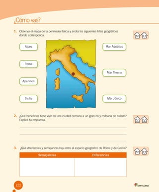 122
¿Cómo vas?
1.	 Observa el mapa de la península itálica y anota los siguientes hitos geográficos
donde corresponda.
2.	 ¿Qué beneficios tiene vivir en una ciudad cercana a un gran río y rodeada de colinas?
Explica tu respuesta.
3.	 ¿Qué diferencias y semejanzas hay entre el espacio geográfico de Roma y de Grecia?
Semejanzas Diferencias
Alpes
Roma
Sicilia
Apeninos
Mar Tirreno
Mar Jónico
Mar Adriático
 