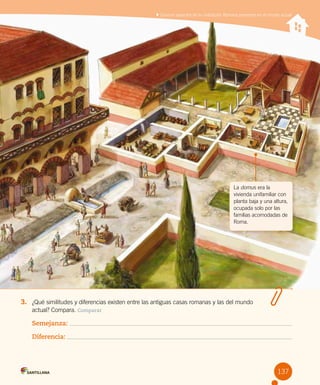 137
3.	 ¿Qué similitudes y diferencias existen entre las antiguas casas romanas y las del mundo
actual? Compara. Comparar
Semejanza:
Diferencia:
La domus era la
vivienda unifamiliar con
planta baja y una altura,
ocupada solo por las
familias acomodadas de
Roma.
Conocer aspectos de la civilización Romana presentes en el mundo actual
 