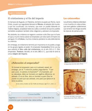138 Unidad 3 / Historia
Lee y comenta
El cristianismo y el fin del Imperio
En tiempos de Augusto, en Palestina, territorio ocupado por Roma, nació
Cristo, a quien sus seguidores llamaron el Mesías, el salvador del mundo,
y que fue crucificado. Los romanos, que eran un pueblo tolerante en
materia religiosa, aceptaban todos los cultos a condición de que los pueblos
sometidos aceptaran también otras religiones y adoraran al emperador.
No obstante, los cristianos se negaron a venerar a otro Dios que no fuera
el suyo y mucho menos adorar al emperador; por esta razón el Imperio los
persiguió. En el Coliseo, muchos cristianos perdieron la vida defendiendo
su creencia.
Sin embargo, el cristianismo terminó por imponerse en el pueblo y luego
en los grupos ligados al poder. El emperador Constantino firmó una ley
que autorizó el libre culto del cristianismo, en el año 313 d. C. Otro
emperador, Teodosio, decretó, en el año 380 d. C., que esta fe sería la
única religión del Imperio.
Conectad@s
Ingresa a www.casadelsaber.cl/soc/302, y descubre los
misterios que esconden las catacumbas.
¿Adoración al emperador?
Yo honraré al emperador, pero no lo adoraré; rezaré, sin
embargo, por él. Y entonces podrías preguntarme: “Y por
qué, pues, no adoras al emperador?”. El emperador, por
su naturaleza, debe ser honrado con legítima diferencia, no
adorado. El no es Dios, sino un hombre a quien Dios ha
puesto no para que sea adorado, sino para que ejerza en la
tierra la justicia.
De los Libros a Autólico de San Teófilo de Antioquía, siglo II d. C., libro I, 2.
Catacumba de la Vía Latina, Roma.
Curación de Cristo a una mujer.
Catacumba de San Pedro y Marcelino.
Las catacumbas
Los primeros cristianos enterraban
a sus muertos en catacumbas,
que eran galerías subterráneas
que sirvieron de refugio durante
las épocas de persecución.
Módulo 4 / La Roma monumental
 
