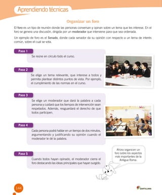 144
Aprendiendo técnicas
Organizar un foro
El foro es un tipo de reunión donde las personas conversan y opinan sobre un tema que les interese. En el
foro se genera una discusión, dirigida por un moderador que interviene para que sea ordenada.
Un ejemplo de foro es el Senado, donde cada senador da su opinión con respecto a un tema de interés
común, sobre el cual se vota.
Ahora organicen un
foro sobre los aspectos
más importantes de la
Antigua Roma.
Se reúne en círculo todo el curso.Se reúne en círculo todo el curso.
Paso 1
Se elige un tema relevante, que interese a todos y
permita plantear distintos puntos de vista. Por ejemplo,
el cumplimiento de las normas en el curso.
Paso 2
Se elige un moderador que dará la palabra a cada
persona y cuidará que los tiempos de intervención sean
respetados. Además, resguardará el derecho de que
todos participen.
Paso 3
Cada persona podrá hablar en un tiempo de dos minutos,
argumentando y justificando su opinión cuando el
moderador le dé la palabra.
Paso 4
Cuando todos hayan opinado, el moderador cierra el
foro destacando las ideas principales que hayan surgido.
Paso 5
Cuando todos hayan opinado, el moderador cierra el
foro destacando las ideas principales que hayan surgido.
 