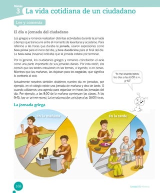 Módulo
3 La vida cotidiana de un ciudadano
Lee y comenta
El día o jornada del ciudadano
Los griegos y romanos realizaban distintas actividades durante la jornada
o tiempo que transcurre entre el momento de levantarse y acostarse. Para
referirse a las horas que duraba la jornada, usaron expresiones como
hora prima para el inicio del día; y hora duodécima para el final del día.
La hora nona (novena) indicaba que la jornada estaba por terminar.
Por lo general, los ciudadanos griegos y romanos concibieron el ocio
como una parte importante de sus jornadas diarias. Por esta razón, era
común que las tardes estuvieran en las termas, o leyendo, o en cenas.
Mientras que las mañanas, las dejaban para los negocios, que significa
lo contrario al ocio
Actualmente nosotros también dividimos nuestro día en jornadas, por
ejemplo, en el colegio existe una jornada de mañana y otra de tarde. O
cuando utilizamos una agenda para organizar en horas las jornadas del
día. Por ejemplo, a las 8:00 de la mañana comienzan las clases. A las
9:45, hay un primer recreo. La jornada escolar concluye a las 16:00 horas.
La jornada griega
Yo me levanto todos
los días a las 6:00 a.m.
¿y tú?
En	la	tardeEn	la	mañana
168 Unidad 4 / HIstoria
 