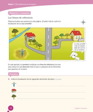 Observa y comenta
Módulo 1 / Nos ubicamos en el espacio
Las líneas de referencia
Observa el plano que aparece en esta página. ¿Puedes indicar cuál es la
localización de la casa amarilla?
En este ejemplo, la carretera constituye una línea de referencia y te sirve
para indicar en qué dirección está la casa o cualquiera de los elementos
que aparecen en el plano.
La casa amarilla
está al costado
este del camino
de la carretera.
1.	 Indica la localización de los siguientes elementos del plano: Localizar
Practica
18 Unidad 1 / Geografía
de la carretera.
 