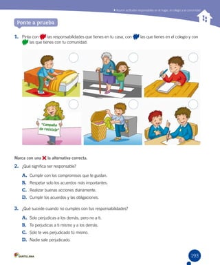 Asumir actitudes responsables en el hogar, el colegio y la comunidad
193
Ponte a prueba
1.	 Pinta con las responsabilidades que tienes en tu casa, con las que tienes en el colegio y con
las que tienes con tu comunidad.
Marca con una la alternativa correcta.
2.	 ¿Qué significa ser responsable?
A.	 Cumplir con los compromisos que te gustan.
B.	 Respetar solo los acuerdos más importantes.
C.	 Realizar buenas acciones diariamente.
D.	 Cumplir los acuerdos y las obligaciones.
3.	 ¿Qué sucede cuando no cumples con tus responsabilidades?
A.	 Solo perjudicas a los demás, pero no a ti.
B.	 Te perjudicas a ti mismo y a los demás.
C.	 Solo te ves perjudicado tú mismo.
D.	 Nadie sale perjudicado.
 