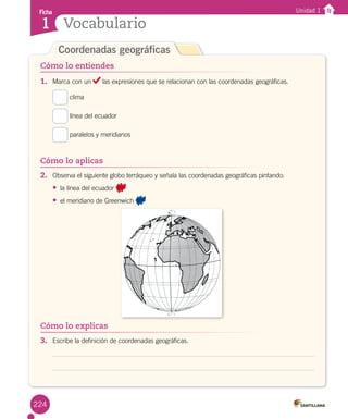Cómo lo explicas
Coordenadas geográficas
1.	 Marca con un las expresiones que se relacionan con las coordenadas geográficas.
clima
línea del ecuador
paralelos y meridianos
Ficha
Vocabulario1
Unidad 1
Cómo lo entiendes
Cómo lo aplicas
Cómo lo explicas
2.	 Observa el siguiente globo terráqueo y señala las coordenadas geográficas pintando:
• la línea del ecuador
• el meridiano de Greenwich
3.	 Escribe la definición de coordenadas geográficas.
224
 