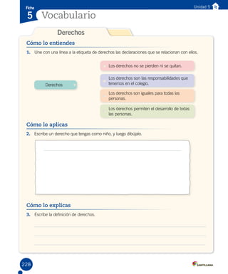 Cómo lo explicas
1.	 Une con una línea a la etiqueta de derechos las declaraciones que se relacionan con ellos.
Cómo lo entiendes
Derechos
Ficha
Vocabulario5
Unidad 5
Cómo lo aplicas
2.	 Escribe un derecho que tengas como niño, y luego dibújalo.
Cómo lo explicas
3.	 Escribe la definición de derechos.
Derechos
Los derechos no se pierden ni se quitan.
Los derechos son las responsabilidades que
tenemos en el colegio.
Los derechos son iguales para todas las
personas.
Los derechos permiten el desarrollo de todas
las personas.
228
 