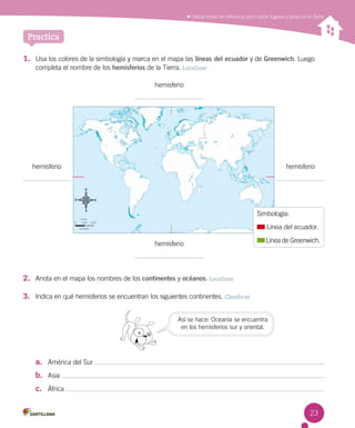 Practica
Utilizar líneas de referencia para ubicar lugares y zonas en la Tierra
1.	 Usa los colores de la simbología y marca en el mapa las líneas del ecuador y de Greenwich. Luego
completa el nombre de los hemisferios de la Tierra. Localizar
a.	 América del Sur
b.	 Asia
c.	 África
hemisferio
hemisferio
hemisferiohemisferio
Simbología:
Línea del ecuador.
Línea de Greenwich.
Así se hace: Oceanía se encuentra
en los hemisferios sur y oriental.
2.	 Anota en el mapa los nombres de los continentes y océanos. Localizar
3.	 Indica en qué hemisferios se encuentran los siguientes continentes. Clasificar
23
 
