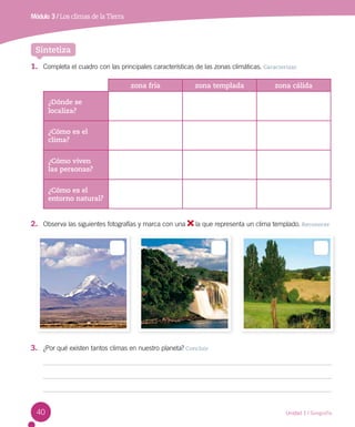 40
1.	 Completa el cuadro con las principales características de las zonas climáticas. Caracterizar
zona fría zona templada zona cálida
¿Dónde se
localiza?
¿Cómo es el
clima?
¿Cómo viven
las personas?
¿Cómo es el
entorno natural?
2.	 Observa las siguientes fotografías y marca con una la que representa un clima templado. Reconocer
Sintetiza
Unidad 1 / Geografía
Módulo 3 / Los climas de la Tierra
3.	 ¿Por qué existen tantos climas en nuestro planeta? Concluir
 
