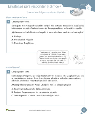 93MR
Simce es marca registrada del Ministerio de Educación.
MR
Estrategias para responder el Simce
Formación del pensamiento histórico
Observa cómo se hace
Ahora hazlo tú
MR
1	 Lee el siguiente texto.
2	 En las polis de la Antigua Grecia había templos para cada uno de sus dioses. En ellos los
habitantes de las polis ofrecían regalos a los dioses para obtener un beneficio a cambio.
3	 ¿Qué comparten los habitantes de las polis al hacer ofrendas a los dioses en los templos?
A. Un lugar.
B. Una tradición religiosa.
C. Un sistema de gobierno.
1	 Lee el siguiente texto.
2	 En los Juegos Olímpicos, que se celebraban entre los meses de julio y septiembre, no solo
se concretaban certámenes deportivos, sino que además se realizaban presentaciones
artísticas, ceremonias y sacrificios en honor a los dioses.
3	 ¿Qué importancia tenían los Juegos Olímpicos para los antiguos griegos?
A. Favorecieron el desarrollo de la democracia.
B. Pusieron fin permanente a las guerras entre las polis.
C. Contribuyeron a la unidad cultural de la Antigua Grecia.
Para responder correctamente, debes
comprender la información del texto.
Luego, leer la pregunta y cada opción.
En este caso la respuesta correcta es B,
ya que el texto describe una tradición
religiosa de los antiguos griegos.
Unidad 2
 